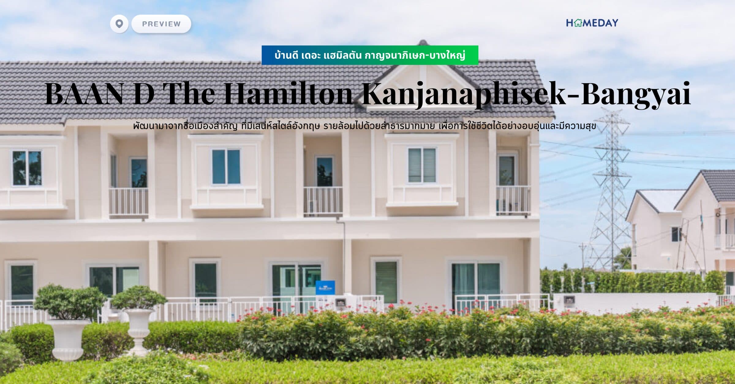 พรีวิว บ้านดี เดอะ แฮมิลตัน กาญจนาภิเษก-บางใหญ่ (BAAN D The Hamilton Kanjanaphisek-Bangyai) พัฒนามาจากชื่อเมืองสำคัญ ที่มีเสน่ห์สไตล์อังกฤษ รายล้อมไปด้วยลำธารมากมาย เพื่อการใช้ชีวิตได้อย่างอบอุ่นและมีความสุข​